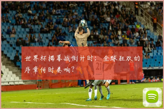 世界杯揭幕战倒计时:全球狂欢的序章何时奏响?
