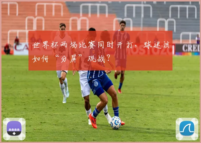 世界杯两场比赛同时开打，球迷该如何“分屏”观战？