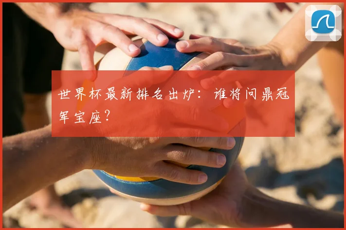 世界杯最新排名出炉：谁将问鼎冠军宝座？