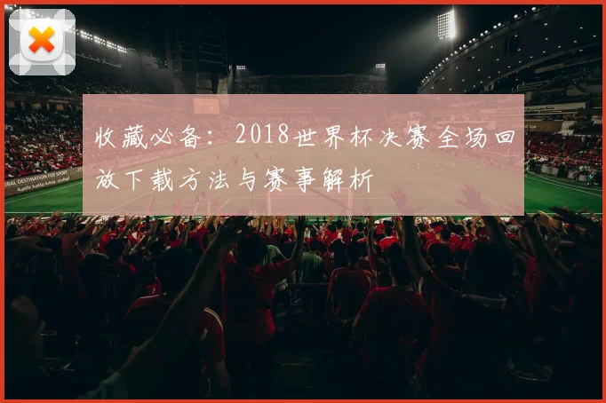 收藏必备：2018世界杯决赛全场回放下载方法与赛事解析