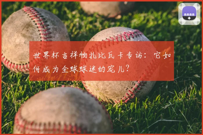 世界杯吉祥物扎比瓦卡专访：它如何成为全球球迷的宠儿？