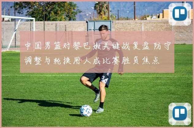 中国男篮对黎巴嫩关键战复盘 防守调整与轮换用人成比赛胜负焦点