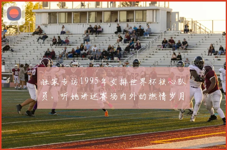 独家专访1995年女排世界杯核心队员，听她讲述赛场内外的燃情岁月