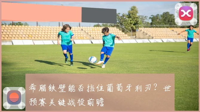 希腊铁壁能否挡住葡萄牙利刃？世预赛关键战役前瞻