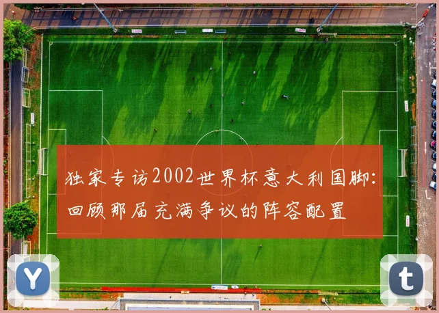 独家专访2002世界杯意大利国脚:回顾那届充满争议的阵容配置