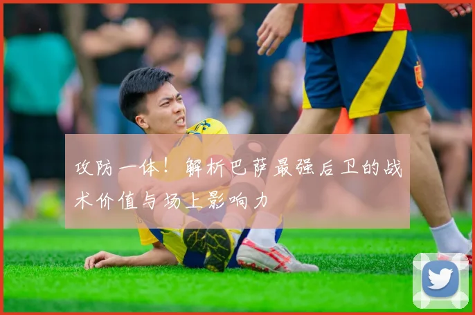 攻防一体！解析巴萨最强后卫的战术价值与场上影响力