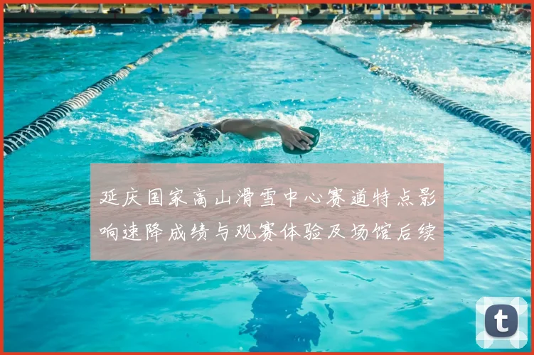 延庆国家高山滑雪中心赛道特点影响速降成绩与观赛体验及场馆后续利用