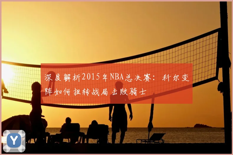 深度解析2015年NBA总决赛：科尔变阵如何扭转战局击败骑士