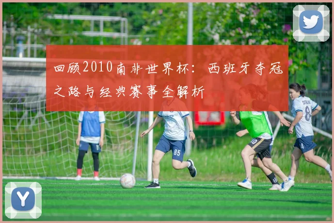 回顾2010南非世界杯：西班牙夺冠之路与经典赛事全解析
