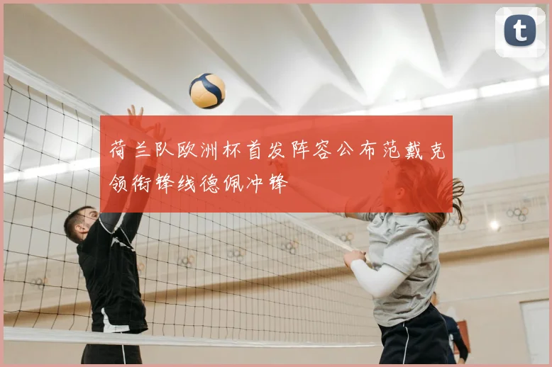 荷兰队欧洲杯首发阵容公布范戴克领衔锋线德佩冲锋