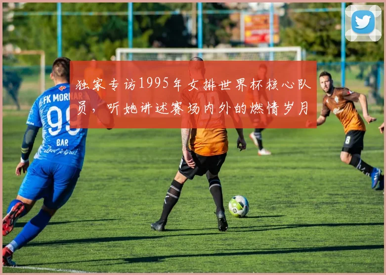 独家专访1995年女排世界杯核心队员，听她讲述赛场内外的燃情岁月