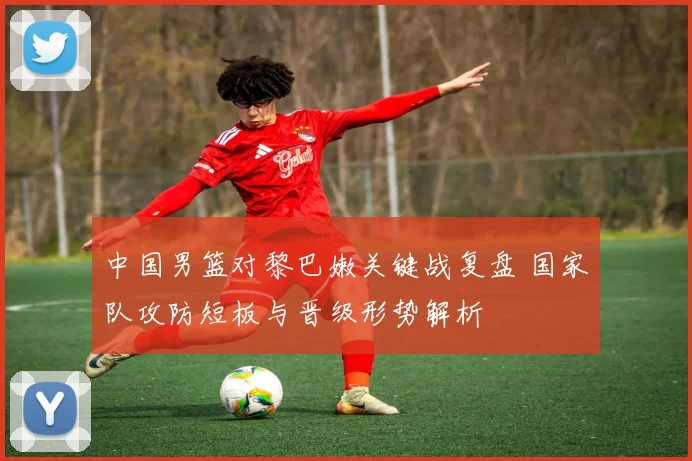 中国男篮对黎巴嫩关键战复盘 国家队攻防短板与晋级形势解析