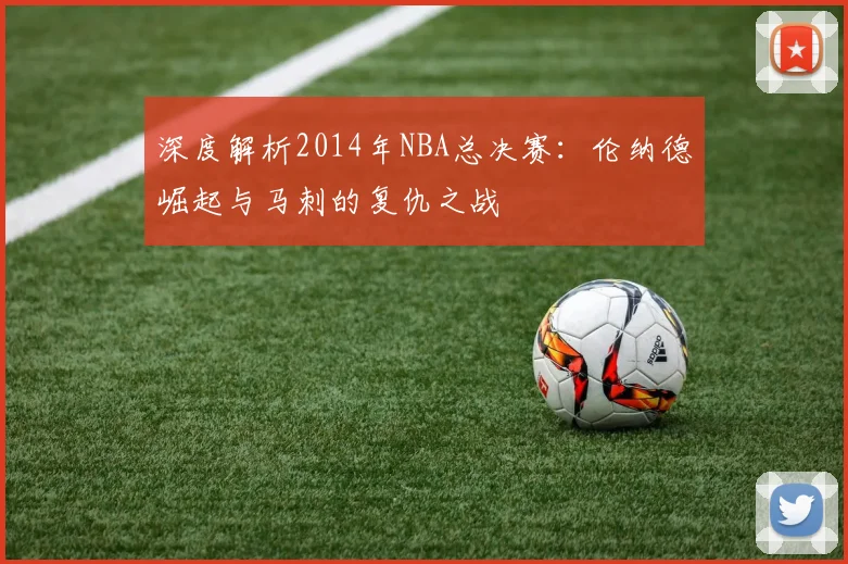 深度解析2014年NBA总决赛：伦纳德崛起与马刺的复仇之战
