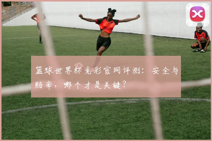 篮球世界杯竞彩官网评测:安全与赔率,哪个才是关键?