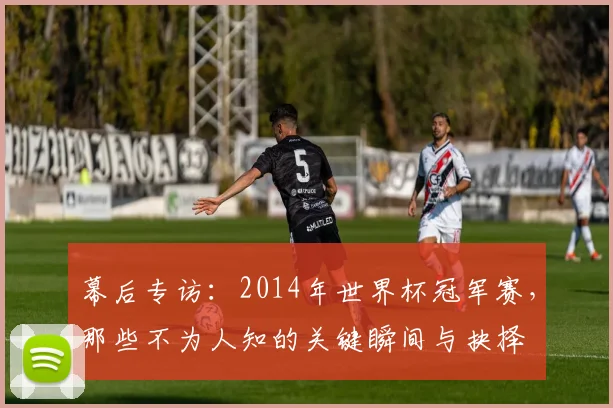 幕后专访：2014年世界杯冠军赛，那些不为人知的关键瞬间与抉择