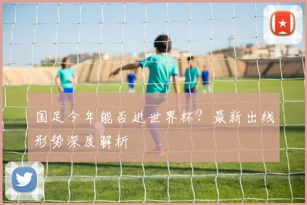 国足今年能否进世界杯？最新出线形势深度解析
