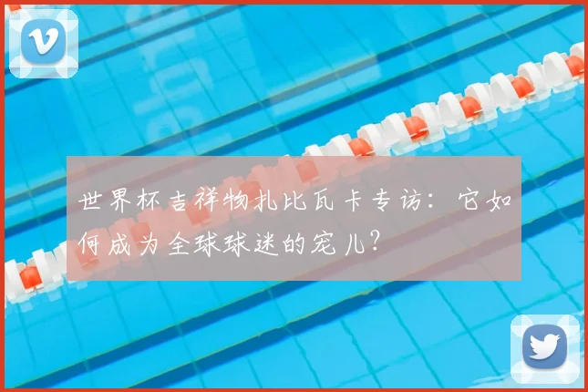 世界杯吉祥物扎比瓦卡专访：它如何成为全球球迷的宠儿？