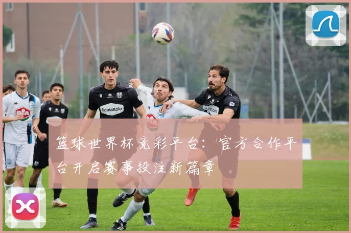 篮球世界杯竞彩平台：官方合作平台开启赛事投注新篇章