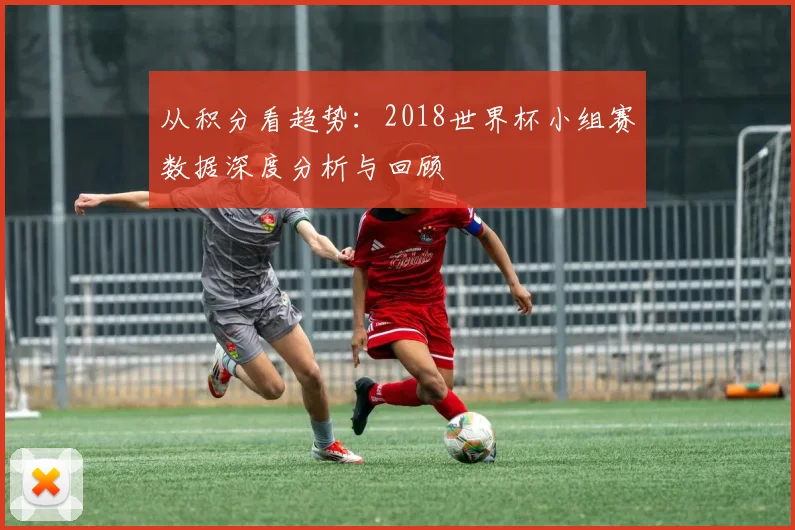 从积分看趋势：2018世界杯小组赛数据深度分析与回顾