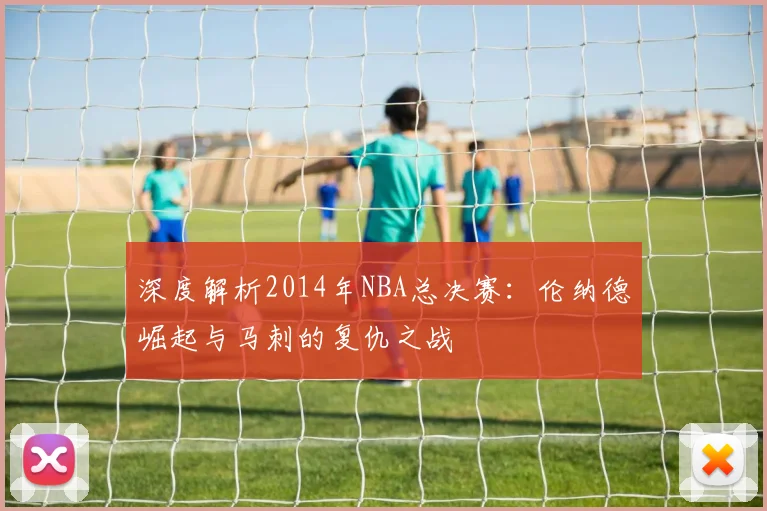 深度解析2014年NBA总决赛：伦纳德崛起与马刺的复仇之战