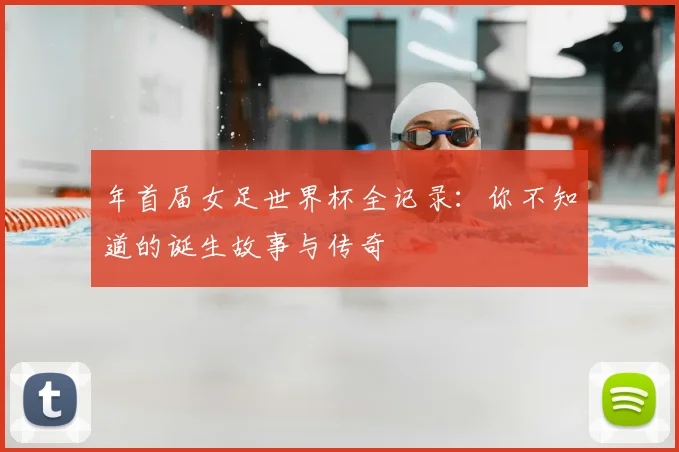 年首届女足世界杯全记录：你不知道的诞生故事与传奇