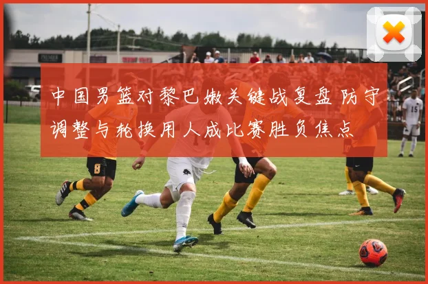 中国男篮对黎巴嫩关键战复盘 防守调整与轮换用人成比赛胜负焦点